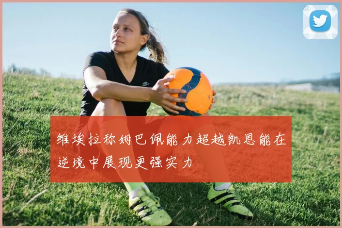 维埃拉称姆巴佩能力超越凯恩能在逆境中展现更强实力