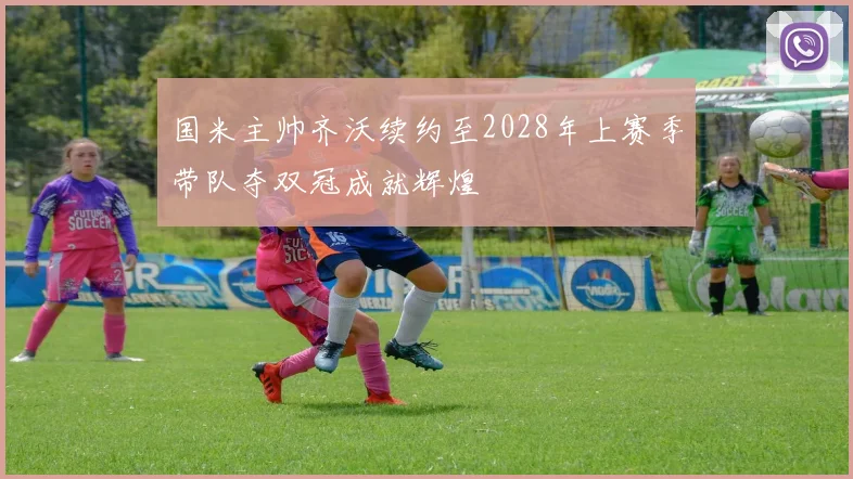 国米主帅齐沃续约至2028年上赛季带队夺双冠成就辉煌