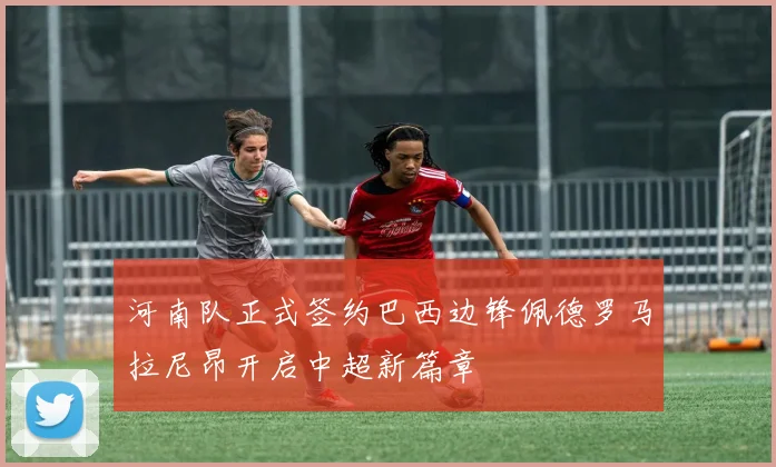 河南队正式签约巴西边锋佩德罗马拉尼昂开启中超新篇章