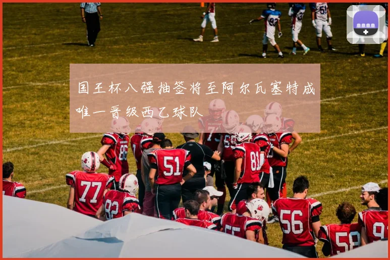国王杯八强抽签将至阿尔瓦塞特成唯一晋级西乙球队