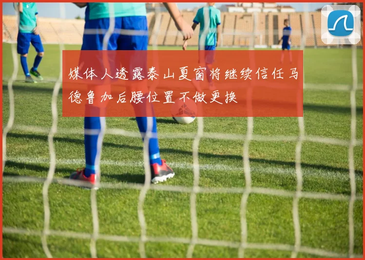 媒体人透露泰山夏窗将继续信任马德鲁加后腰位置不做更换