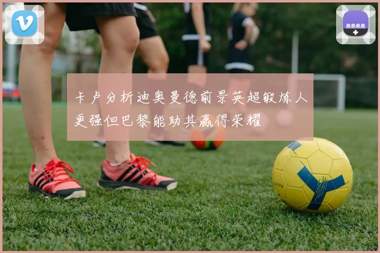 卡卢分析迪奥曼德前景英超锻炼人更强但巴黎能助其赢得荣耀