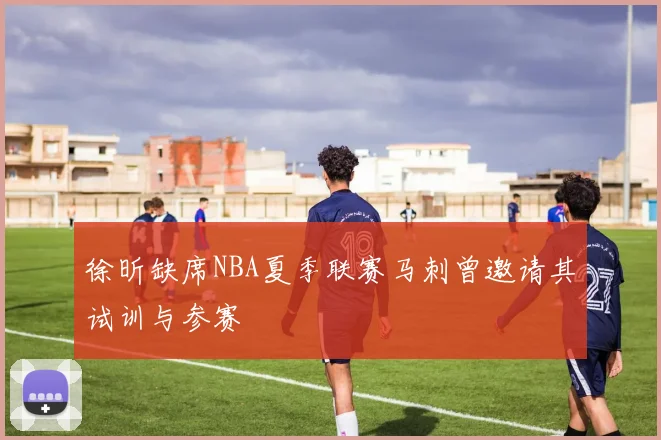 徐昕缺席NBA夏季联赛马刺曾邀请其试训与参赛