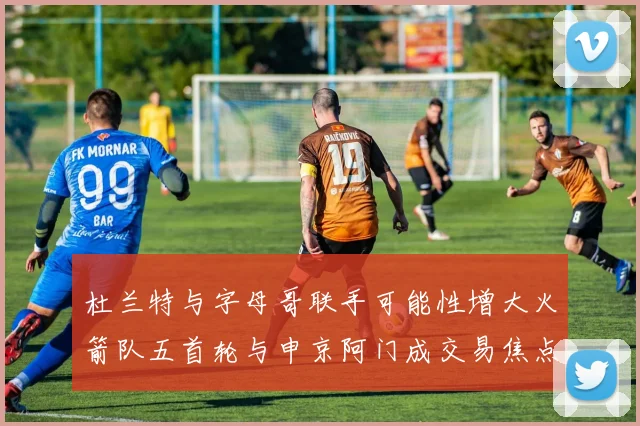 杜兰特与字母哥联手可能性增大火箭队五首轮与申京阿门成交易焦点