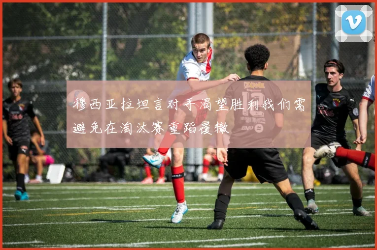 穆西亚拉坦言对手渴望胜利我们需避免在淘汰赛重蹈覆辙