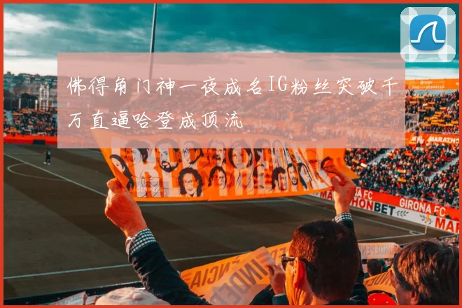 佛得角门神一夜成名IG粉丝突破千万直逼哈登成顶流
