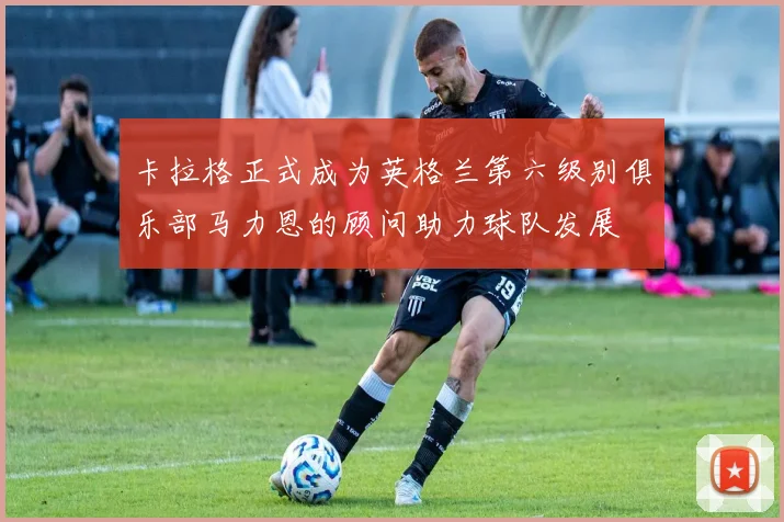 卡拉格正式成为英格兰第六级别俱乐部马力恩的顾问助力球队发展