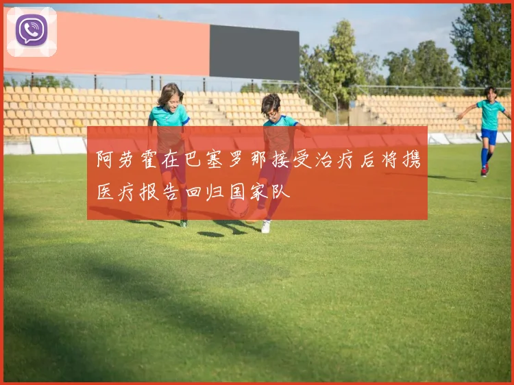 阿劳霍在巴塞罗那接受治疗后将携医疗报告回归国家队