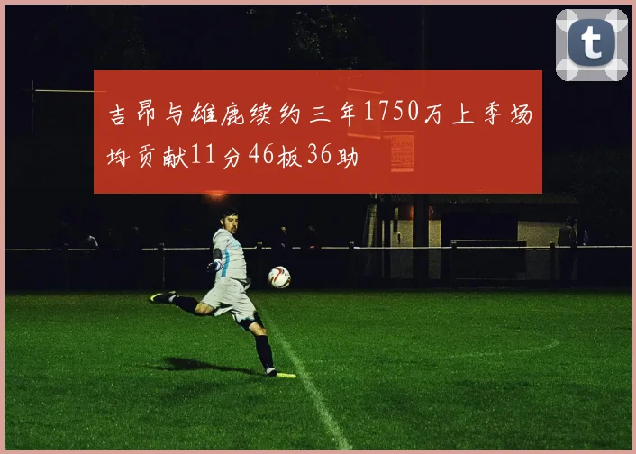 吉昂与雄鹿续约三年1750万上季场均贡献11分46板36助