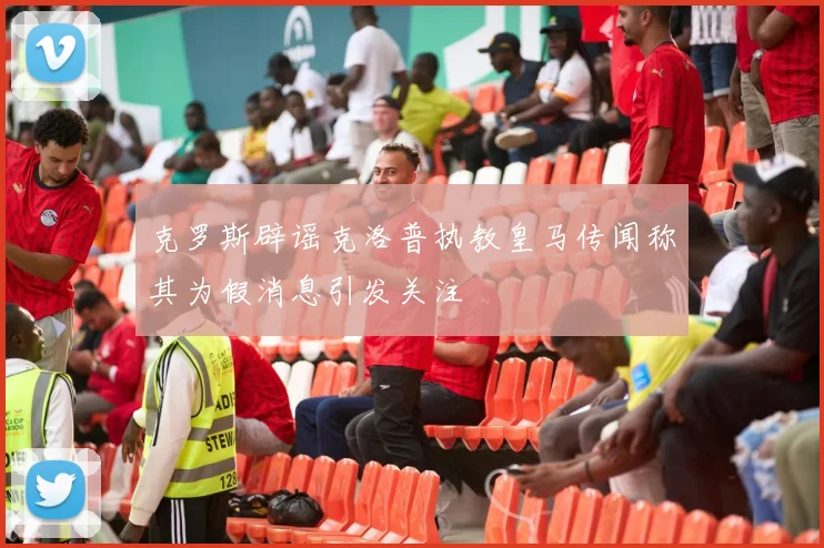 克罗斯辟谣克洛普执教皇马传闻称其为假消息引发关注